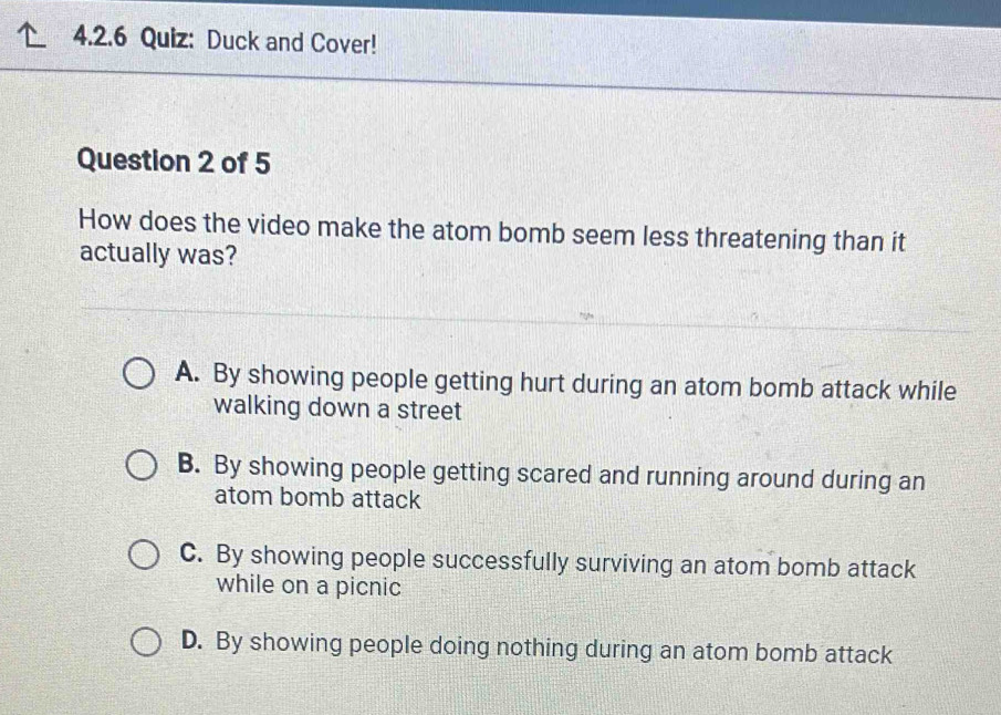 Duck and Cover!
Question 2 of 5
How does the video make the atom bomb seem less threatening than it
actually was?
A. By showing people getting hurt during an atom bomb attack while
walking down a street
B. By showing people getting scared and running around during an
atom bomb attack
C. By showing people successfully surviving an atom bomb attack
while on a picnic
D. By showing people doing nothing during an atom bomb attack