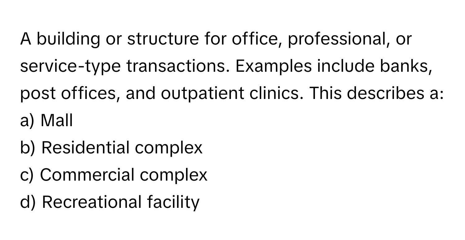 A building or structure for office, professional, or service-type transactions. Examples include banks, post offices, and outpatient clinics. This describes a:

a) Mall
b) Residential complex
c) Commercial complex
d) Recreational facility