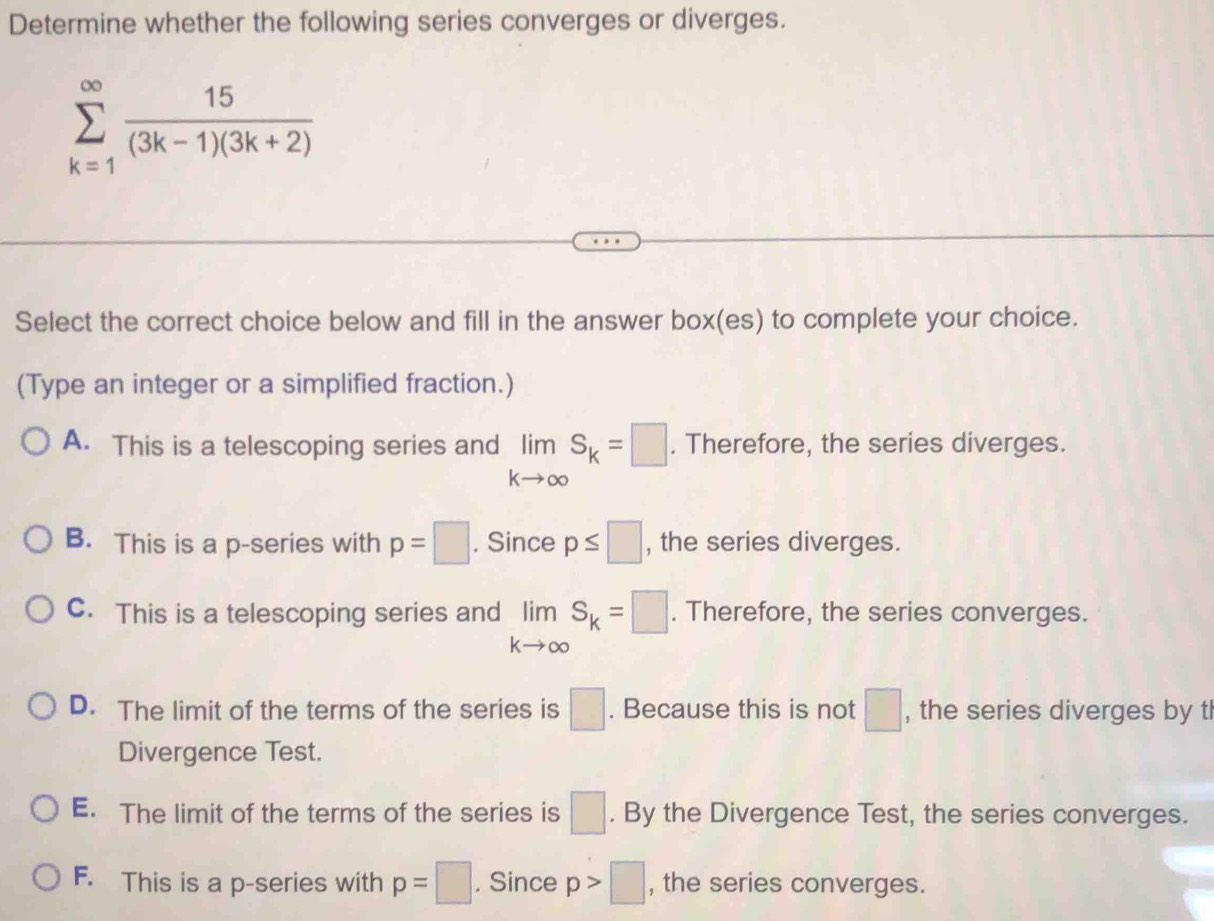 Determine whether the following series converges or diverges.
sumlimits _(k=1)^(∈fty) 15/(3k-1)(3k+2) 
Select the correct choice below and fill in the answer box(es) to complete your choice.
(Type an integer or a simplified fraction.)
A. This is a telescoping series and limlimits _kto ∈fty S_k=□. Therefore, the series diverges.
B. This is a p -series with p=□. Since p≤ □ , the series diverges.
C. This is a telescoping series and limlimits _kto ∈fty S_k=□. Therefore, the series converges.
D. The limit of the terms of the series is □. Because this is not □ , the series diverges by tl
Divergence Test.
E. The limit of the terms of the series is □. By the Divergence Test, the series converges.
F. This is a p -series with p=□. Since p>□ , the series converges.