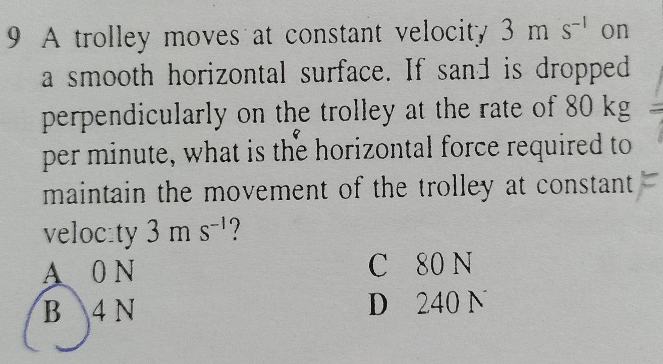 A trolley moves at constant velocity 3ms^(-1) on
a smooth horizontal surface. If sand is dropped
perpendicularly on the trolley at the rate of 80 kg
per minute, what is the horizontal force required to
maintain the movement of the trolley at constant 
veloc:ty 3ms^(-1) ?
A 0 N C 80 N
B 4 N D 240 N