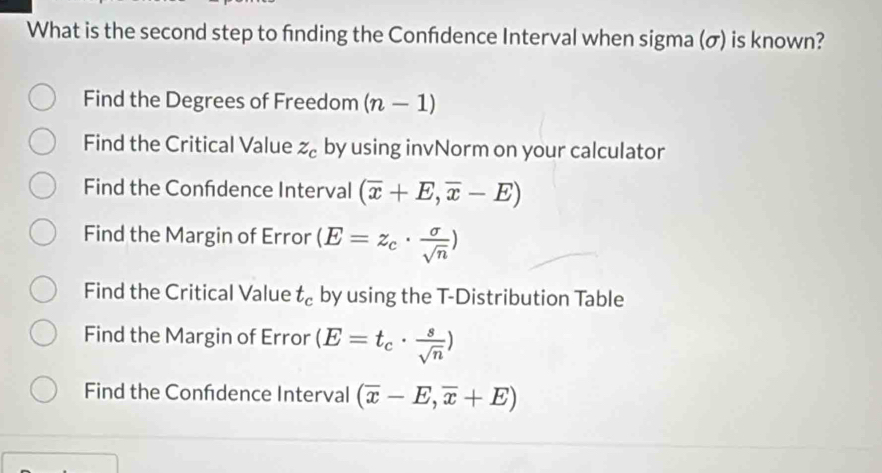 What is the second step to finding the Confdence Interval when sigma (σ) is known?
Find the Degrees of Freedom (n-1)
Find the Critical Value z_c by using invNorm on your calculator
Find the Confdence Interval (overline x+E,overline x-E)
Find the Margin of Error (E=z_c·  sigma /sqrt(n) )
Find the Critical Value t_c by using the T-Distribution Table
Find the Margin of Error (E=t_c·  s/sqrt(n) )
Find the Confdence Interval (overline x-E,overline x+E)