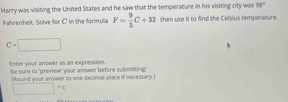 Harry was visiting the United States and he saw that the temperature in his visiting city was 98°
Fahrenheit. Solve for C in the formula F= 9/5 C+32 then use it to find the Celsius temperature.
C=□
Enter your answer as an expression. 
Be sure to 'preview' your answer before submitting! 
(Round your answer to one decimal place if necessary.)
□°C