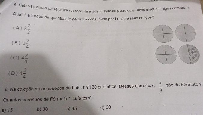 Sabe-se que a parte cinza representa a quantidade de pizza que Luças e seus amigos comeram.
Qual é a fração da quantidade de pizza consumida por Lucas e seus amigos?
( A ) 3 2/3 
( B ) 3 2/4 
(C) 4 2/3 
(D ) 4 2/4 
9. Na coleção de brinquedos de Luís, há 120 carrinhos. Desses carrinhos,  3/8  são de Fórmula 1.
Quantos carrinhos de Fórmula 1 Luís tem?
a) 15 b) 30 c) 45 d) 60