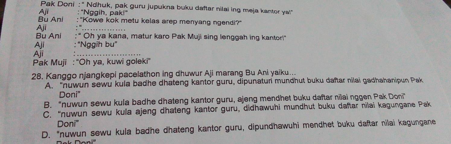 Pak Doni : “ Ndhuk, pak guru jupukna buku daftar nilai ing meja kantor ya!”
Aji “Nggih, pak!”
Bu Ani “Kowe kok metu kelas arep menyang ngendi?”
Aji
Bu Ani Oh ya kana, matur karo Pak Muji sing lenggah ing kantor!"
Aji “Nggih bu”
Aji
Pak Muji : “Oh ya, kuwi goleki”
28. Kanggo njangkepi pacelathon ing dhuwur Aji marang Bu Ani yaiku...
A. “nuwun sewu kula badhe dhateng kantor guru, dipunaturi mundhut buku daftar nilai gadhahanipun Pak
Doni”
B. “nuwun sewu kula badhe dhateng kantor guru, ajeng mendhet buku daftar nilai nggen Pak Doni”
C. “nuwun sewu kula ajeng dhateng kantor guru, didhawuhi mundhut buku daftar nilai kagungane Pak
Doni”
D. “nuwun sewu kula badhe dhateng kantor guru, dipundhawuhi mendhet buku daftar nilai kagungane
Doni'