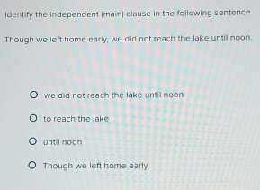 Identify the independent (main) clause in the following sentence.
Though we left home early, we did not reach the lake until noon.
we did not reach the lake until noon
to reach the lake
until noon
Though we left home early