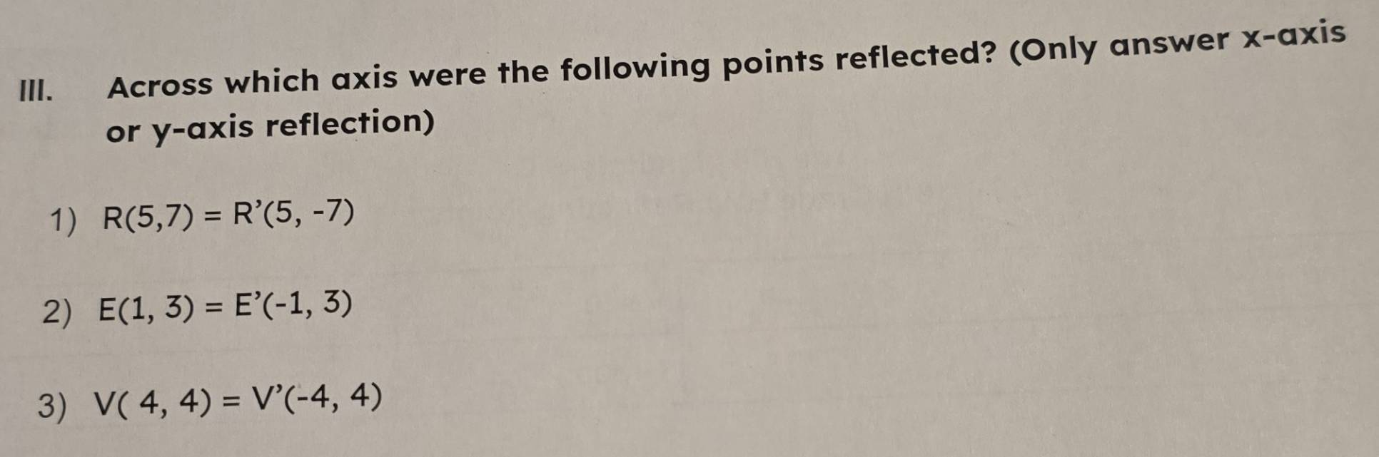 Across which axis were the following points reflected? (Only answer x-axis
or y-axis reflection)
1) R(5,7)=R'(5,-7)
2) E(1,3)=E'(-1,3)
3) V(4,4)=V'(-4,4)
