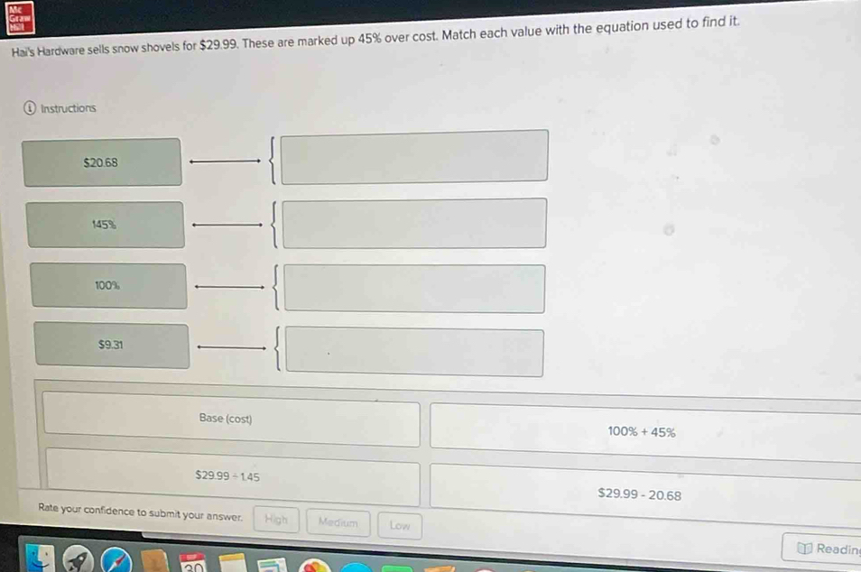 Hai's Hardware sells snow shovels for $29.99. These are marked up 45% over cost. Match each value with the equation used to find it.
D Instructions
$20.68
145%
100%
$9.31
Base (cost)
100% +45%
$29.99/ 1.45
$29.99-20.68
Rate your confidence to submit your answer. High Medium Low Readin