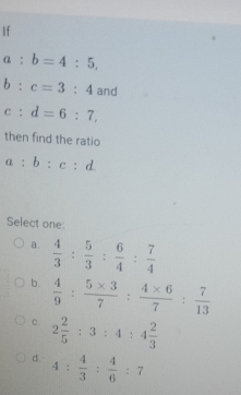 If
a:b=4:5,
b:c=3:4 and
c:d=6:7. 
then find the ratio
a:b:c:d. 
Select one:
a.  4/3 : 5/3 : 6/4 : 7/4 
b.  4/9 : (5* 3)/7 : (4* 6)/7 : 7/13 
c. 2 2/5 :3:4:4 2/3 
d. 4: 4/3 : 4/6 :7