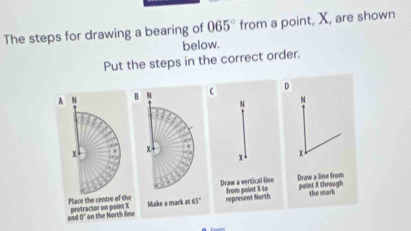 The steps for drawing a bearing of 065° from a point, X, are shown
below.
Put the steps in the correct order.
A N D
N
x
x
Draw a line from
protractor on point X  point X through
Place the centre of the the mark
and 0° on the North line
A 700m