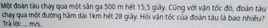 Một đoàn tàu chạy qua một sân ga 500 m hết 15, 5 giây. Cũng với vận tốc đó, đoàn tàu 
chạy qua một đường hầm dài 1km hết 28 giây. Hỏi vận tốc của đoàn tàu là bao nhiêu? 
Trả lời: ... m/s.