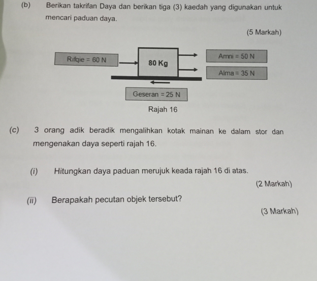 Berikan takrifan Daya dan berikan tiga (3) kaedah yang digunakan untuk 
mencari paduan daya. 
(5 Markah) 
Rifqie =60N 80 Kg Amni =50N
Alma =35N
Geseran =25N
Rajah 16
(c) 3 orang adik beradik mengalihkan kotak mainan ke dalam stor dan 
mengenakan daya seperti rajah 16. 
(i) Hitungkan daya paduan merujuk keada rajah 16 di atas. 
(2 Markah) 
(ii) Berapakah pecutan objek tersebut? 
(3 Markah)