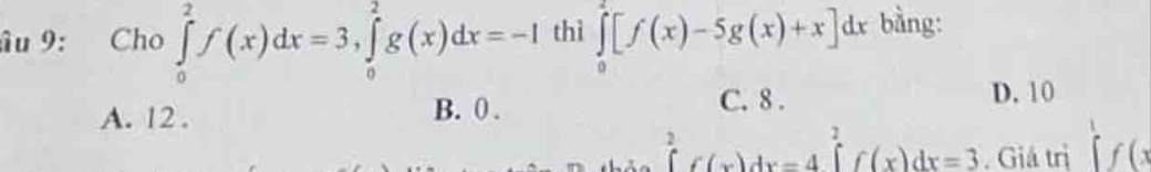 âu 9: Cho ∈tlimits _0^(2f(x)dx=3, ∈tlimits _0^2g(x)dx=-I thì ∈tlimits _0^2[f(x)-5g(x)+x]dx bằng:
C. 8.
A. 12. B. 0. D. 10
∈tlimits _0^2f(x)dx=4 ∈tlimits _1^2f(x)dx=3. Giá trị ∈tlimits ^1)f(x