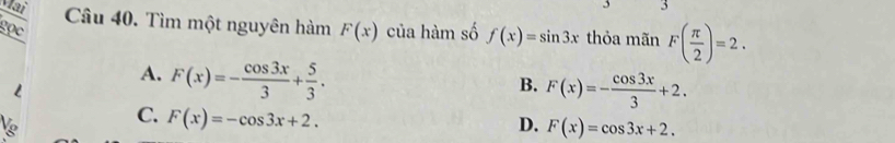 Tìm một nguyên hàm F(x)
gọc của hàm số f(x)=sin 3x thỏa mãn F( π /2 )=2.
A. F(x)=- cos 3x/3 + 5/3 .
B. F(x)=- cos 3x/3 +2.
C. F(x)=-cos 3x+2.
D. F(x)=cos 3x+2.