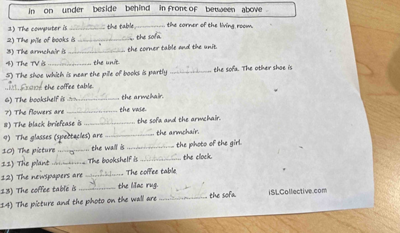 in on under beside behind in front of between above 
1) The computer is _the table _the corner of the living room. 
2) The pile of books is _. the sofa. 
3) The armchair is _the corner table and the unit. 
4) The TV is_ the unit. 
5) The shoe which is near the pile of books is partly _the sofa. The other shoe is 
1.Axant the coffee table. 
6) The bookshelf is _the armchair. 
7) The flowers are _the vase. 
8) The black briefcase is _the sofa and the armchair. 
9) The glasses (spectacles) are _the armchair. 
10) The picture _the wall is _the photo of the girl. 
11) The plant _The bookshelf is _the clock. 
12) The newspapers are _ The coffee table 
13) The coffee table is _the lilac rug. 
14) The picture and the photo on the wall are _the sofa. iSLCollective.com