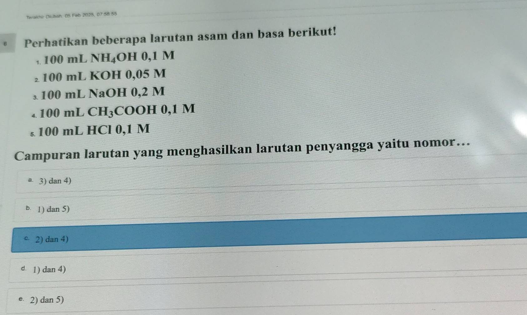 Terakhir Diubah: 05 Feb 2025, 07:58:55
Perhatikan beberapa larutan asam dan basa berikut!
,. 100 mL NH₄OH 0,1 M
₂ 100 mL KOH 0,05 M
₃ 100 mL NaOH 0,2 M
4. 100m L CH_3 COOH 0,1 M
s. 100 mL HCl 0,1 M
Campuran larutan yang menghasilkan larutan penyangga yaitu nomor…..
a. 3) dan 4)
b. 1) dan 5)
2) dan 4)
d. 1) dan 4)
e 2) dan 5)