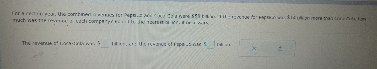 For a certain year, the combined revenues for PepsiCo and Coca-Cola were $58 billion. If the revenue for PepsiCo was $14 billion more than Coca-Cola, how 
much was the revenue of each company? Round to the nearest billion, if necessary. 
The revenue of Coca-Cola was $□ billion, and the revenue of PepsiCo was $□ billion. × 5