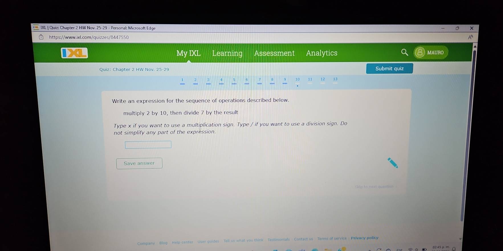 IXL | Quiz: Chapter 2 HW Nov. 25-29 - Personal: Microsoft Edge 
https://www.ixl.com/quizzes/8447550 
IXL My IXL Learning Assessment Analytics MAURO 
Quiz: Chapter 2 HW Nov. 25-29 Submit quiz
5
8 9 10 11 12 13
Write an expression for the sequence of operations described below. 
multiply 2 by 10, then divide 7 by the result 
Type x if you want to use a multiplication sign. Type / if you want to use a division sign. Do 
not simplify any part of the expression. 
Save answer 
Skip to next question 
Company Blog Help center User guides Tell us what you think Testimonials Contact us Terms of service Privacy policy