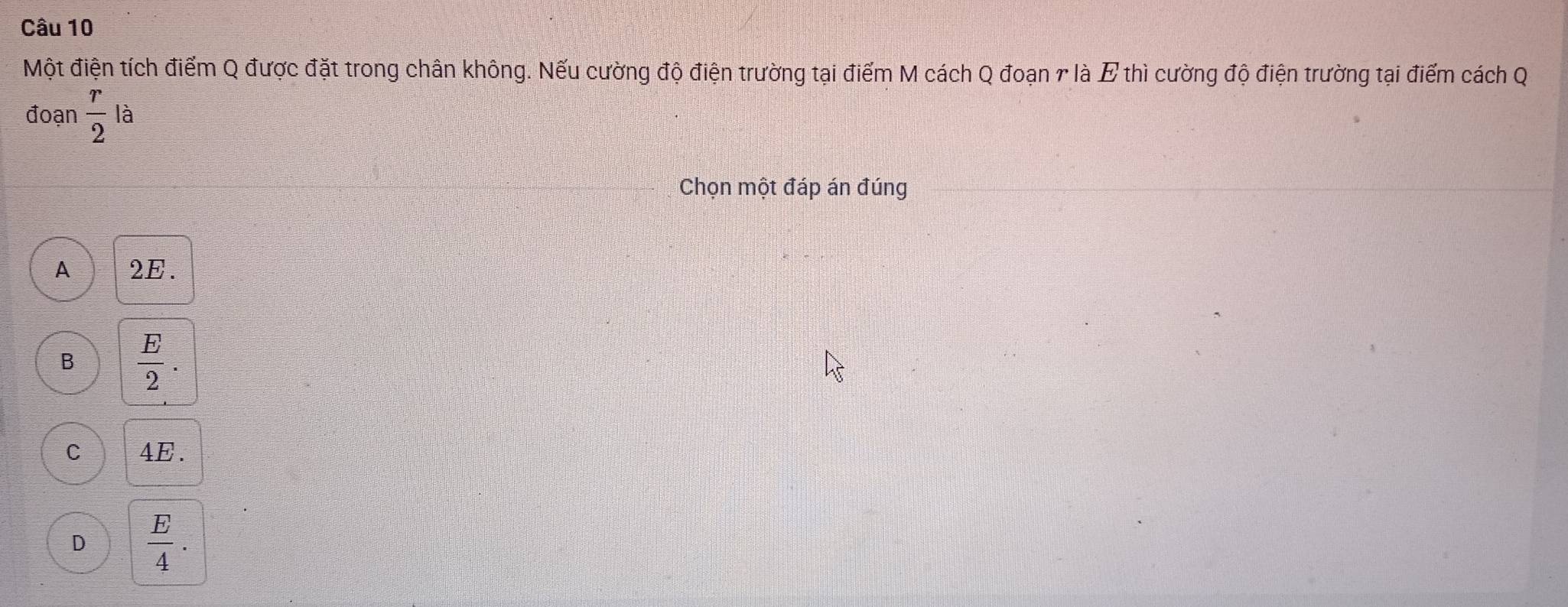 Một điện tích điểm Q được đặt trong chân không. Nếu cường độ điện trường tại điểm M cách Q đoạn r là E thì cường độ điện trường tại điểm cách Q
đoạn  r/2  là
Chọn một đáp án đúng
A 2E.
B  E/2 .
C 4E.
D  E/4 .