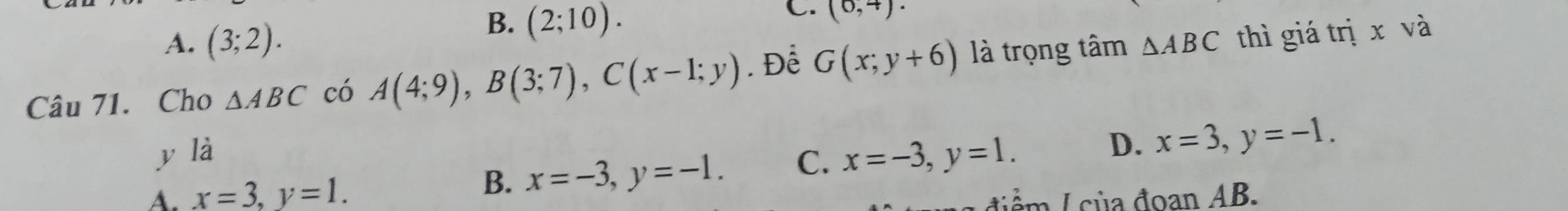 B. (2;10). 
C.
A. (3;2). (0,4). 
Câu 71. Cho △ ABC có A(4;9), B(3;7), C(x-1;y). Để G(x;y+6) là trọng tâm △ ABC thì giá trị x và
y là x=-3, y=1.
B. x=-3, y=-1. C. D. x=3, y=-1.
A. x=3, y=1. A để / của đoan AB.