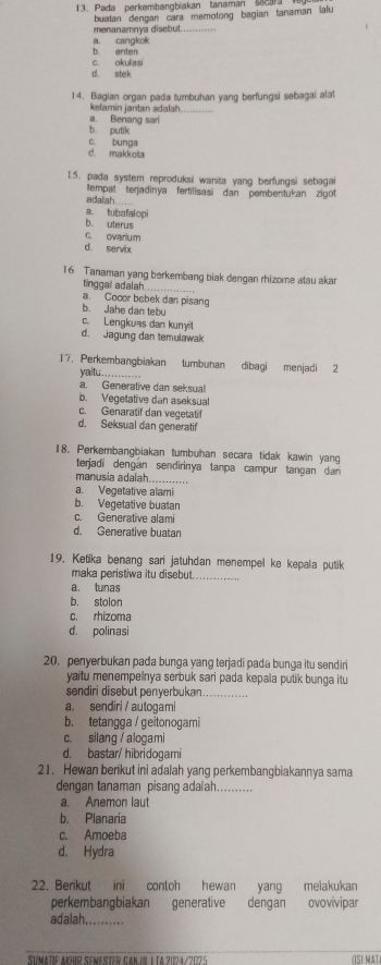 Pada perkembangbiakan tanaman secara 
menanamnya disebut.  bustan dengan cara memotong bagian tanaman lalu
b enten a. cangkok
d. stek c. okullasi
14. Bagian organ pada tumbuhan yang berfungsi sebagai alat
kelamin jantan adalah.
_
a. Benang sari
b. putik
c. bunga
d. makkota
15. pada system reproduksi wanita yang berfungsi sebagai
edalah __ tempat terjadinya fertilisasi dan pembentukan zigot
a. tubafalopi
b. uterus
c. ovarium
d. servix
16 Tanaman yang berkembang biak dengan rhizome alau akar
tinggal adalah
a. Cocor bebek dan pisan
b. Jahe dan tebu
c. Lengkuas dan kunyit
d. Jagung dan temulawak
17. Perkembangbiakan tumbuhan dibagi menjadi 2
yailtu...
a. Generative dan seksual
b. Vegetative dan aseksual
c. Genaratif dan vegetatif
d. Seksual dan generatif
18. Perkembangbiakan tumbuhan secara tidak kawin yang
terjadi dengán sendirinya tanpa campur tangan dan 
manusia adalah._
a. Vegetative alami
b. Vegetative buatan
c. Generative alami
d. Generative buatan
19, Ketika benang sari jatuhdan menempel ke kepala putik
maka peristiwa itu disebut._
a. tunas
b. stolon
c. rhizoma
d. polinasi
20. penyerbukan pada bunga yang terjadi pada bunga itu sendiri
yaitu menempelnya serbuk sari pada kepala putik bunga itu
sendiri disebut penyerbukan_
a. sendiri / autogam!
b. tetangga / geitonogami
c. silang / alogami
d. bastar/ hibridogami
21. Hewan berikut ini adalah yang perkembangbiakannya sama
dengan tanaman pisang adalah..........
a. Anemon laut
b. Planaria
c. Amoeba
d. Hydra
22. Berikut ini contoh hewan yang melakukan
perkembangbiakan generative dengan ovovívipar
adalah._
Sumätie AKHir Semester Gan.in I tA 2024/2025 (ISI AT