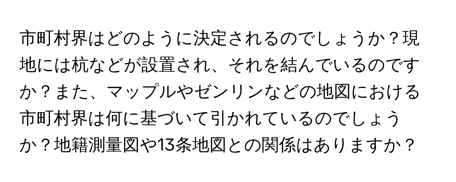 市町村界はどのように決定されるのでしょうか？現地には杭などが設置され、それを結んでいるのですか？また、マップルやゼンリンなどの地図における市町村界は何に基づいて引かれているのでしょうか？地籍測量図や13条地図との関係はありますか？