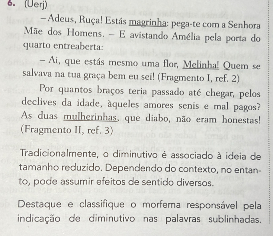 (Üerj) 
— Adeus, Ruça! Estás magrinha: pega-te com a Senhora 
Mãe dos Homens. - E avistando Amélia pela porta do 
quarto entreaberta: 
- Ai, que estás mesmo uma flor, Melinha! Quem se 
salvava na tua graça bem eu sei! (Fragmento I, ref. 2) 
Por quantos braços teria passado até chegar, pelos 
declives da idade, àqueles amores senis e mal pagos? 
As duas mulherinhas, que diabo, não eram honestas! 
(Fragmento II, ref. 3) 
Tradicionalmente, o diminutivo é associado à ideia de 
tamanho reduzido. Dependendo do contexto, no entan- 
to, pode assumir efeitos de sentido diversos. 
Destaque e classifique o morfema responsável pela 
indicação de diminutivo nas palavras sublinhadas.