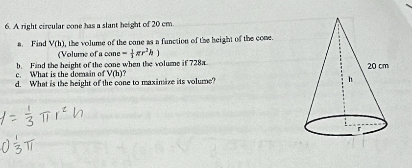 A right circular cone has a slant height of 20 cm. 
a. Find V(h) , the volume of the cone as a function of the height of the cone. 
(Volume of a cone = 1/3 π r^2h)
b. Find the height of the cone when the volume if 728π. 
c. What is the domain of V(h) ? 
d. What is the height of the cone to maximize its volume?