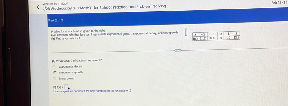 ALGEBRA16TH HOUR
2/28 Wednesday 6-3: MathXL for School: Practice and Problem-Solving Feb 28 - 11
Part 2 of 2
A table for a function f is given to the right.
(a) Determine whether function f represents exponential growth, exponential decay, or linear growth. 
(b) Find a formula for f. 
(a) What does the function f represent?
exponential decay
exponential growth
linear growth
(b) f(x)=□
(Use integers or decimals for any numbers in the expression.)