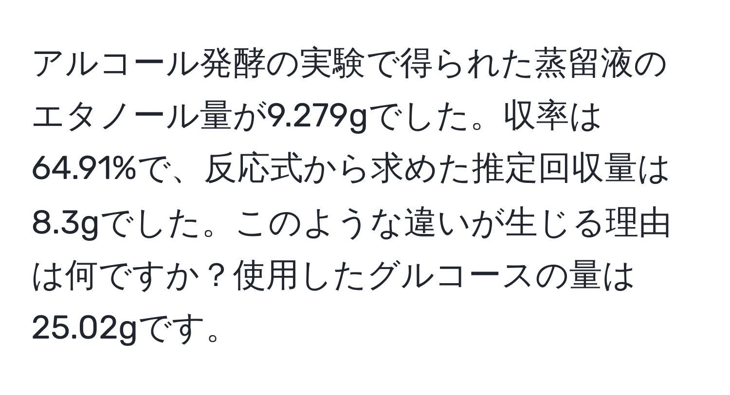 アルコール発酵の実験で得られた蒸留液のエタノール量が9.279gでした。収率は64.91%で、反応式から求めた推定回収量は8.3gでした。このような違いが生じる理由は何ですか？使用したグルコースの量は25.02gです。