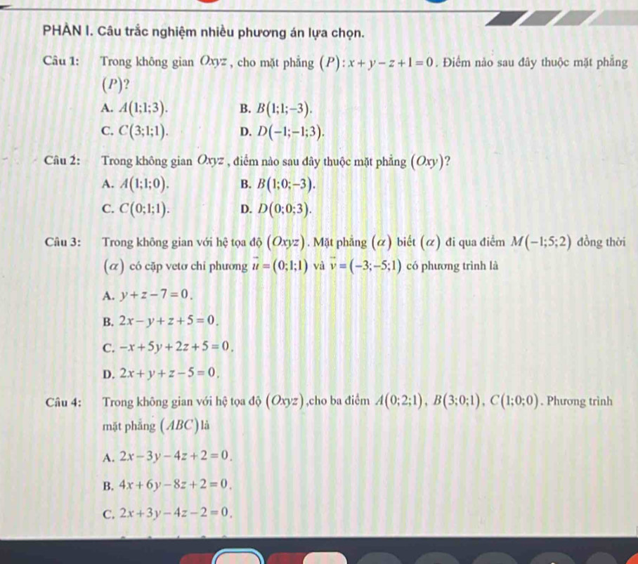 PHẢN I. Câu trắc nghiệm nhiều phương án lựa chọn.
Câu 1: Trong không gian Oxyz , cho mặt phẳng (P): x+y-z+1=0. Điểm nào sau đây thuộc mặt phẳng
(P)?
A. A(1;1;3). B. B(1;1;-3).
C. C(3;1;1). D. D(-1;-1;3). 
Câu 2: Trong không gian Oxyz , điểm nào sau dây thuộc mặt phẳng (Oxy)
A. A(1;1;0). B. B(1;0;-3).
C. C(0;1;1). D. D(0;0;3). 
Câu 3: Trong không gian với hệ tọa độ (Oxyz). Mặt phẳng (α) biết (ळ) đi qua điểm M(-1;5;2) đồng thời
(α) có cặp vetơ chi phương vector u=(0;1;1) và vector v=(-3;-5;1) có phương trình là
A. y+z-7=0.
B. 2x-y+z+5=0
C. -x+5y+2z+5=0,
D. 2x+y+z-5=0, 
Câu 4: Trong không gian với hệ tọa độ (Oxyz),cho ba điểm A(0;2;1), B(3;0;1), C(1;0;0). Phương trình
mặt phẳng (ABC)là
A. 2x-3y-4z+2=0.
B. 4x+6y-8z+2=0
C. 2x+3y-4z-2=0.