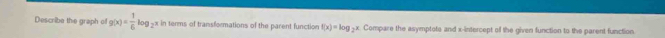 Describe the graph of g(x)= 1/6 log _2x in terms of transformations of the parent function f(x)=log _2 x. Compare the asymptote and x-intercept of the given function to the parent function