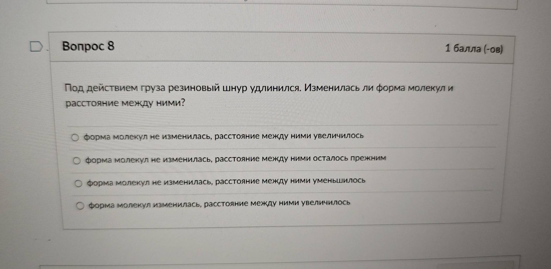 Βоπрoc 8 1 балла (-ов)
Πод действием груза резиновый шнур удлинился. Изменилась ли φорма молеκули
pасстояние между ними?
форма молекул не изменилась, расстояние между ними увеличилось
форма молекул не изменилась, расстояние межΚду ними осталось πрежΚним
форма молекул не изменилась, расстояние между ними уменьшилось
форма молекул изменилась, расстояние между ними увеличилось