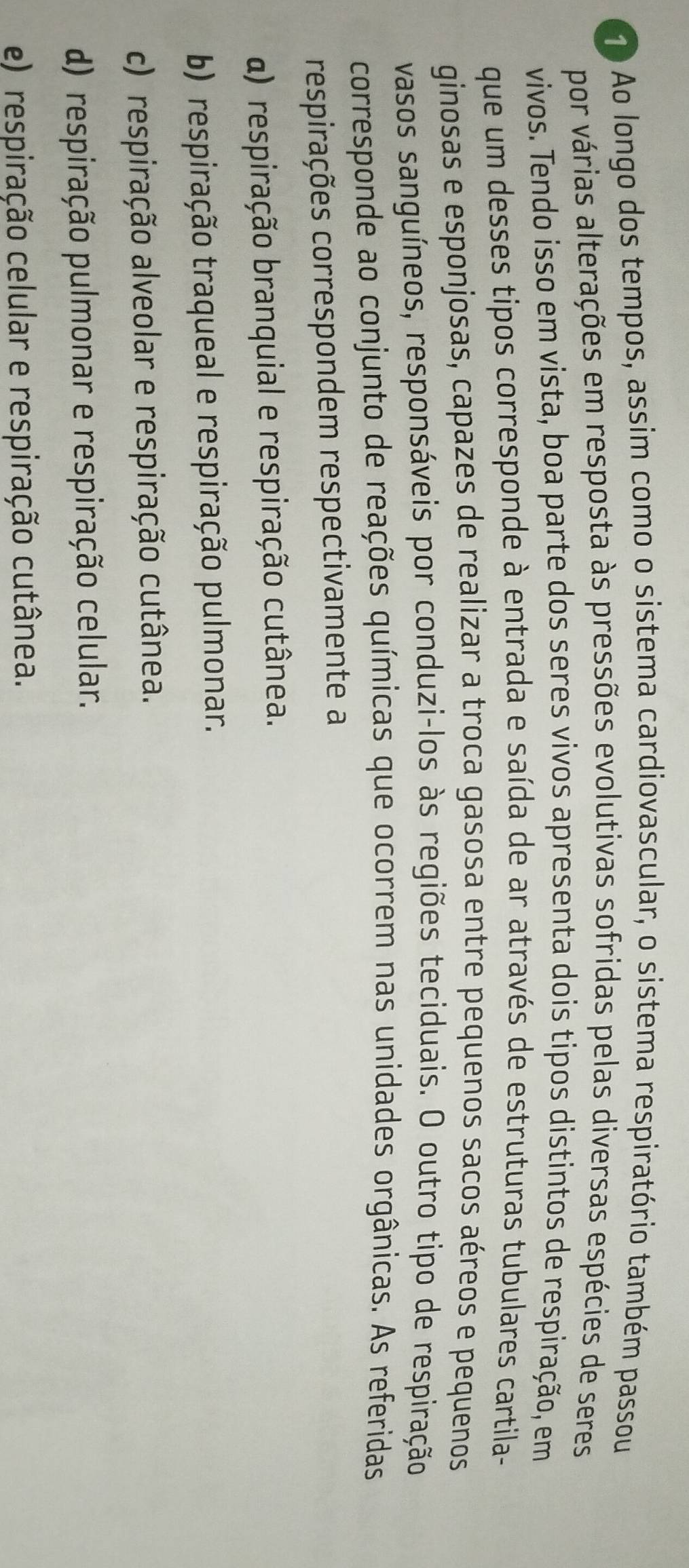 Ao longo dos tempos, assim como o sistema cardiovascular, o sistema respiratório também passou
por várias alterações em resposta às pressões evolutivas sofridas pelas diversas espécies de seres
vivos. Tendo isso em vista, boa parte dos seres vivos apresenta dois tipos distintos de respiração, em
que um desses tipos corresponde à entrada e saída de ar através de estruturas tubulares cartila-
ginosas e esponjosas, capazes de realizar a troca gasosa entre pequenos sacos aéreos e pequenos
vasos sanguíneos, responsáveis por conduzi-los às regiões teciduais. O outro tipo de respiração
corresponde ao conjunto de reações químicas que ocorrem nas unidades orgânicas. As referidas
respirações correspondem respectivamente a
a) respiração branquial e respiração cutânea.
b) respiração traqueal e respiração pulmonar.
c) respiração alveolar e respiração cutânea.
d) respiração pulmonar e respiração celular.
e) respiração celular e respiração cutânea.