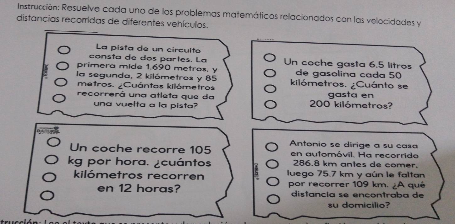 Instrucción: Resuelve cada uno de los problemas matemáticos relacionados con las velocidades y 
distancias recorridas de diferentes vehículos. 
La pista de un circuito 
consta de dos partes. La Un coche gasta 6.5 litros
primera mide 1.690 metros, y de gasolina cada 50
la segunda, 2 kilómetros y 85 kilómetros. ¿Cuánto se 
metros. ¿Cuántos kilómetros
recorrerá una atleta que da gasta en 
una vuelta a la pista?
200 kilómetros? 
Antonio se dirige a su casa 
Un coche recorre 105 en automóvil. Ha recorrido 
kg por hora. ¿cuántos 286.8 km antes de comer. 
kilómetros recorren 
luego 75.7 km y aún le faltan 
en 12 horas? 
por recorrer 109 km. ¿A qué 
distancía se encontraba de 
su domicilio? 
trucció n :