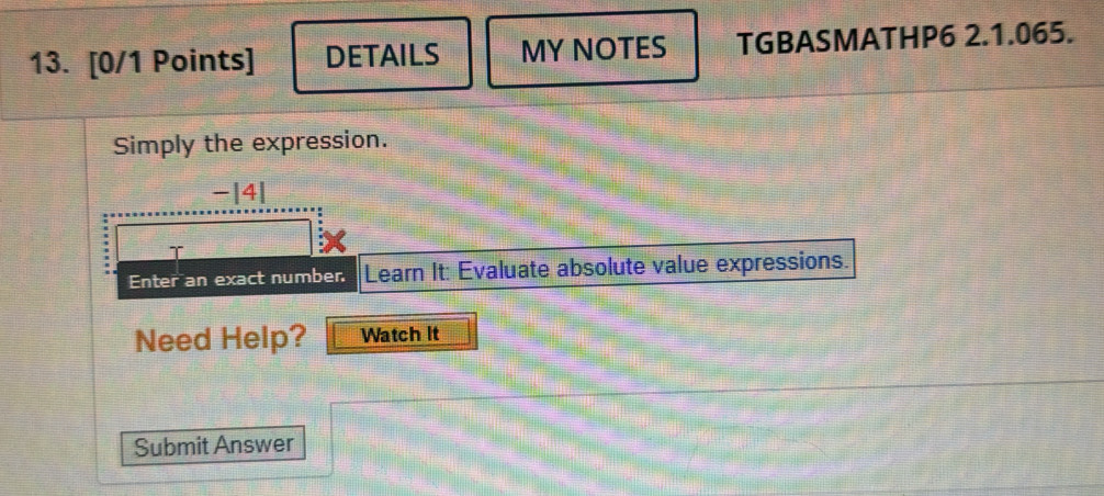 DETAILS MY NOTES TGBASMATHP6 2.1.065. 
Simply the expression. 
-|4| 
I 
Enter an exact number. Learn It: Evaluate absolute value expressions. 
Need Help? Watch it 
Submit Answer