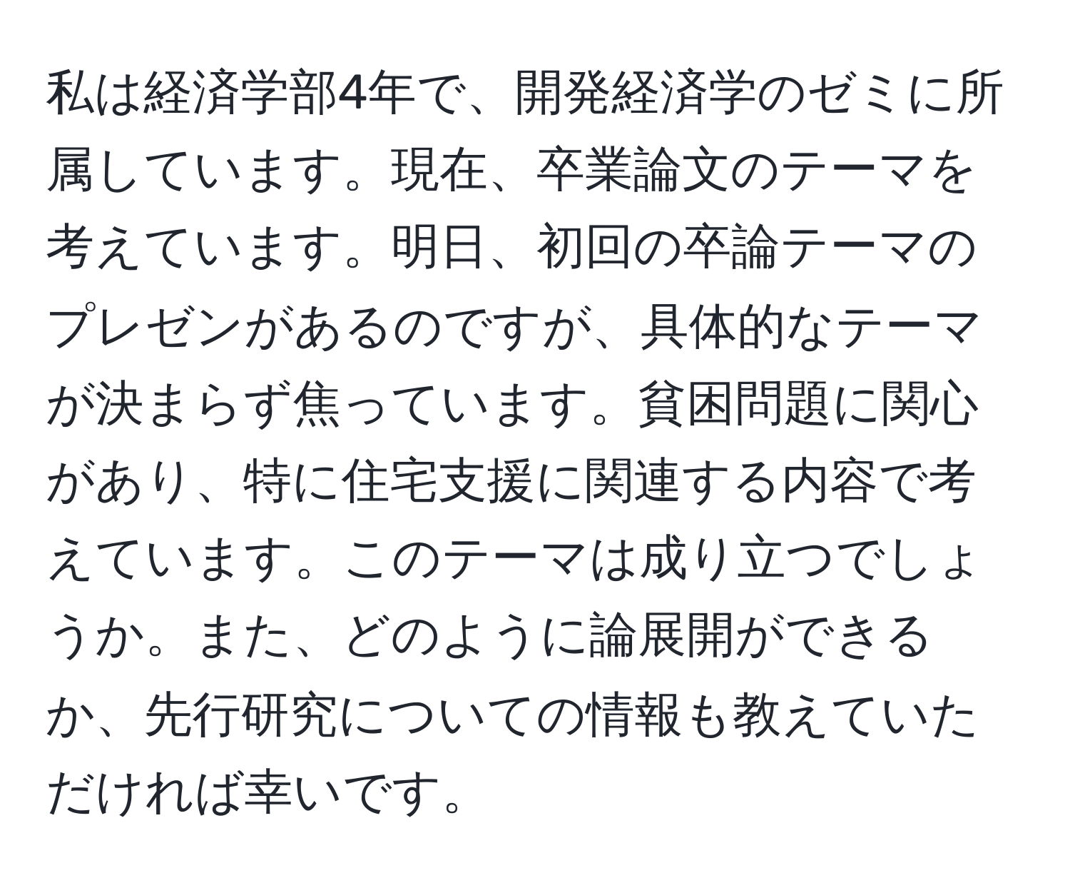 私は経済学部4年で、開発経済学のゼミに所属しています。現在、卒業論文のテーマを考えています。明日、初回の卒論テーマのプレゼンがあるのですが、具体的なテーマが決まらず焦っています。貧困問題に関心があり、特に住宅支援に関連する内容で考えています。このテーマは成り立つでしょうか。また、どのように論展開ができるか、先行研究についての情報も教えていただければ幸いです。