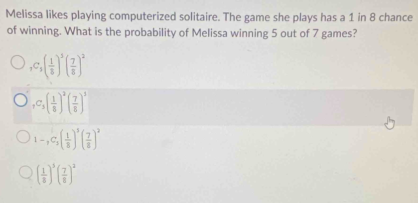 Melissa likes playing computerized solitaire. The game she plays has a 1 in 8 chance
of winning. What is the probability of Melissa winning 5 out of 7 games?
_7C_5( 1/8 )^5( 7/8 )^2
_7C_5( 1/8 )^2( 7/8 )^5
1-_7C_5( 1/8 )^5( 7/8 )^2
( 1/8 )^5( 7/8 )^2