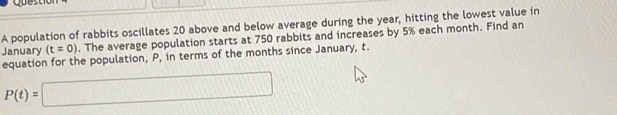 Questiol 
A population of rabbits oscillates 20 above and below average during the year, hitting the lowest value in 
January (t=0). The average population starts at 750 rabbits and increases by 5% each month. Find an 
equation for the population, P, in terms of the months since January, t.
P(t)=□