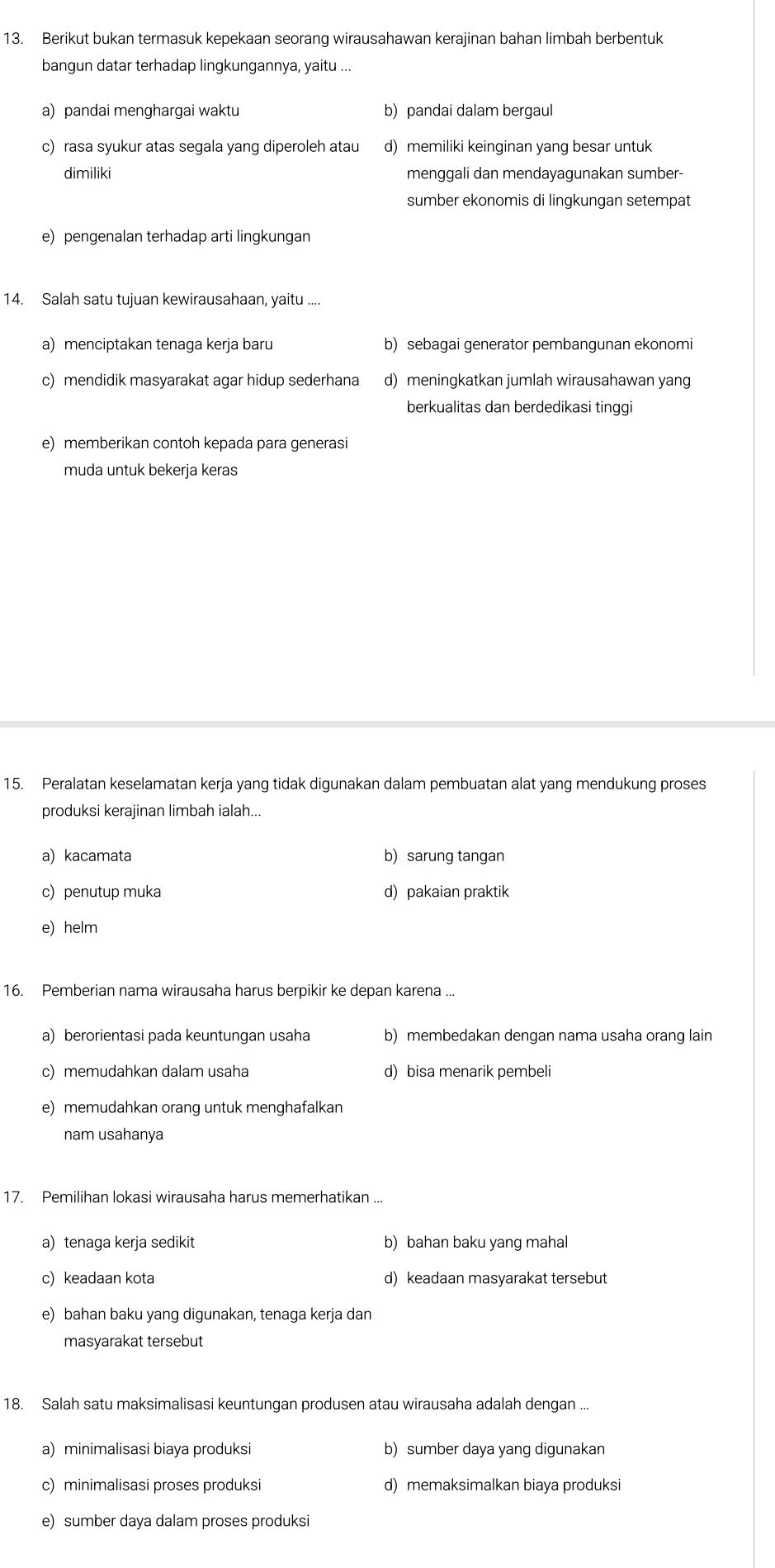 Berikut bukan termasuk kepekaan seorang wirausahawan kerajinan bahan limbah berbentuk
bangun datar terhadap lingkungannya, yaitu ...
a) pandai menghargai waktu b) pandai dalam bergaul
c) rasa syukur atas segala yang diperoleh atau d) memiliki keinginan yang besar untuk
dimiliki menggali dan mendayagunakan sumber-
sumber ekonomis di lingkungan setempat
e) pengenalan terhadap arti lingkungan
14. Salah satu tujuan kewirausahaan, yaitu ....
a) menciptakan tenaga kerja baru b) sebagai generator pembangunan ekonomi
c) mendidik masyarakat agar hidup sederhana d) meningkatkan jumlah wirausahawan yang
berkualitas dan berdedikasi tinggi
e) memberikan contoh kepada para generasi
muda untuk bekerja keras
15. Peralatan keselamatan kerja yang tidak digunakan dalam pembuatan alat yang mendukung proses
produksi kerajinan limbah ialah...
a) kacamata b) sarung tangan
c) penutup muka d) pakaian praktik
e) helm
16. Pemberian nama wirausaha harus berpikir ke depan karena ...
a) berorientasi pada keuntungan usaha b) membedakan dengan nama usaha orang lain
c) memudahkan dalam usaha d) bisa menarik pembeli
e) memudahkan orang untuk menghafalkan
nam usahanya
17. Pemilihan lokasi wirausaha harus memerhatikan ...
a) tenaga kerja sedikit b) bahan baku yang maha
c) keadaan kota d) keadaan masyarakat tersebut
e) bahan baku yang digunakan, tenaga kerja dan
masyarakat tersebut
18. Salah satu maksimalisasi keuntungan produsen atau wirausaha adalah dengan ...
a) minimalisasi biaya produksi b) sumber daya yang digunakan
c) minimalisasi proses produksi d) memaksimalkan biaya produksi
e) sumber daya dalam proses produksi