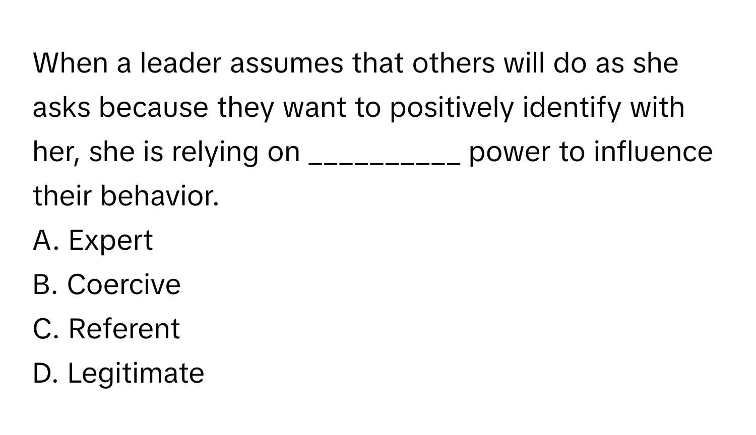 When a leader assumes that others will do as she asks because they want to positively identify with her, she is relying on __________ power to influence their behavior.

A. Expert
B. Coercive
C. Referent
D. Legitimate