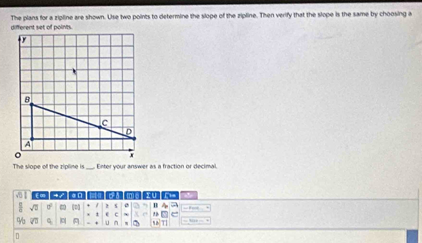 The plans for a zipline are shown. Use two points to determine the slope of the zipline. Then verify that the slope is the same by choosing a 
The slope of the zipline is _ Enter your answer as a fraction or decimal.
sqrt(0) €∞ to s° □ Omega a a (a) θ XU Chm
 □ /□   sqrt(□ ) 0^0 (u) [0] 1 2 s B A_r == Fom 
x + e c 10
% sqrt[□](□ ) Q_3 |0| (0) U n π 10 TI 
D