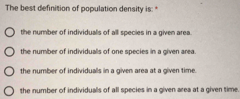 The best definition of population density is: *
the number of individuals of all species in a given area.
the number of individuals of one species in a given area.
the number of individuals in a given area at a given time.
the number of individuals of all species in a given area at a given time.