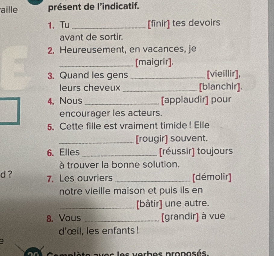 aille présent de l'indicatif. 
1. Tu _[finir] tes devoirs 
avant de sortir. 
2. Heureusement, en vacances, je 
_[maigrir]. 
3. Quand les gens _[vieillir], 
leurs cheveux _[blanchir]. 
4. Nous _[applaudir] pour 
encourager les acteurs. 
5. Cette fille est vraiment timide! Elle 
_[rougir] souvent. 
6. Elles _[réussir] toujours 
à trouver la bonne solution. 
d? 
7. Les ouvriers _[démolir] 
notre vieille maison et puis ils en 
_[bâtir] une autre. 
8. Vous _[grandir] à vue 
d'œil, les enfants! 
a 
es les verbes proposés.