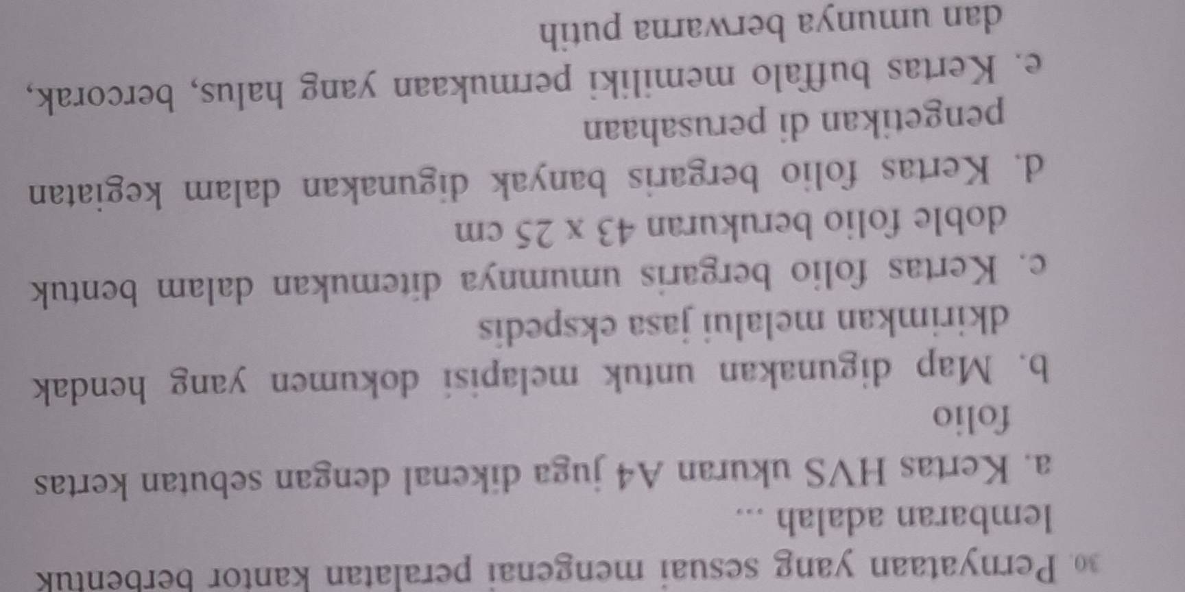 Pernyataan yang sesuai mengenai peralatan kantor berbentuk
lembaran adalah ...
a. Kertas HVS ukuran A4 juga dikenal dengan sebutan kertas
folio
b. Map digunakan untuk melapisi dokumen yang hendak
dkirimkan melalui jasa ekspedis
c. Kertas folio bergaris umumnya ditemukan dalam bentuk
doble folio berukuran 43* 25cm
d. Kertas folio bergaris banyak digunakan dalam kegiatan
pengetikan di perusahaan
e. Kertas buffalo memiliki permukaan yang halus, bercorak,
dan umunya berwarna putih