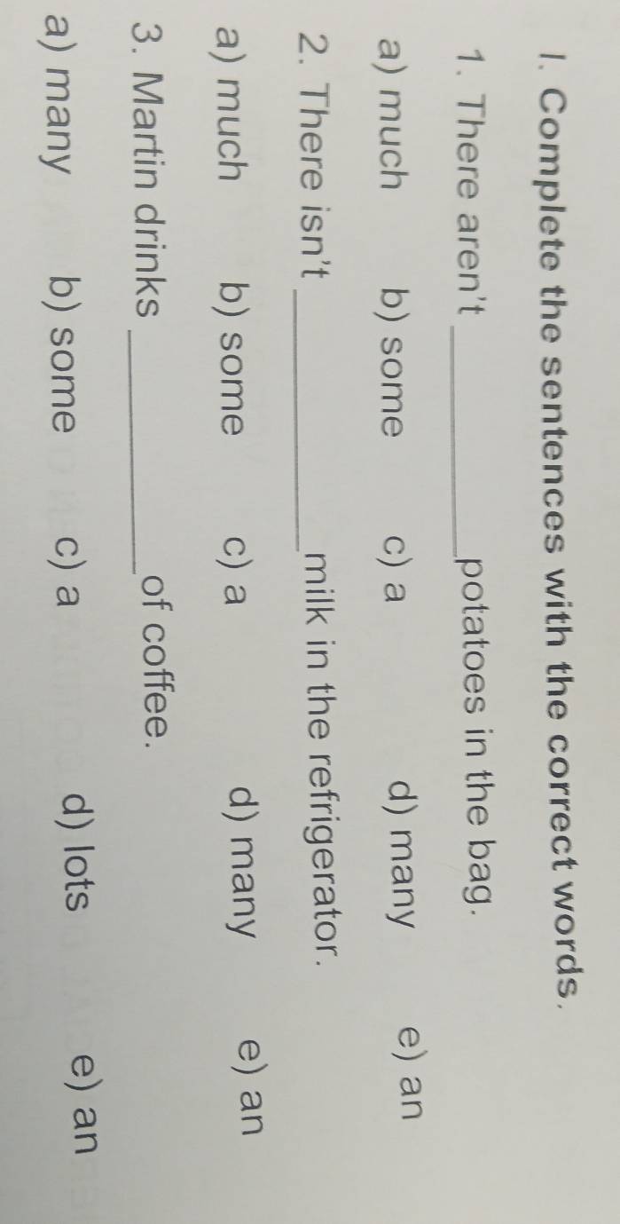 Complete the sentences with the correct words.
1. There aren't _potatoes in the bag.
a) much b) some c) a d) many e) an
2. There isn't _milk in the refrigerator.
a) much b) some c) a d) many e) an
3. Martin drinks _of coffee.
a) many b) some c) a
d) lots e) an