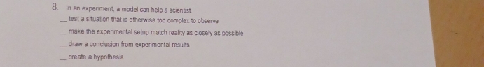 In an experiment, a model can help a scientist.
test a situation that is otherwise too complex to observe
make the experimental setup match reality as closely as possible
_draw a conclusion from experimental results
_create a hypothesis