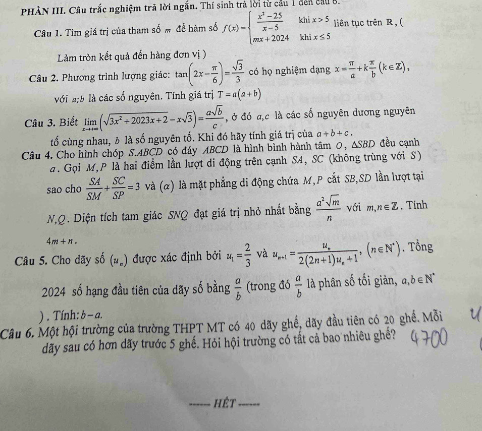 PHÀN III. Câu trắc nghiệm trả lời ngắn. Thí sinh trả lời từ cầu 1 den cầu 8.
Câu 1. Tìm giá trị của tham số m để hàm số f(x)=beginarrayl  (x^2-25)/x-5  mx+2024endarray. khi x>5 liên tục trên R , (
khi x≤ 5
Làm tròn kết quả đến hàng đơn vị )
Câu 2. Phương trình lượng giác: tan (2x- π /6 )= sqrt(3)/3  có họ nghiệm dạng x= π /a +k π /b (k∈ Z),
với ;b là các số nguyên. Tính giá trị T=a(a+b)
Câu 3. Biết limlimits _xto +∈fty (sqrt(3x^2+2023x+2)-xsqrt(3))= asqrt(b)/c  , ở đó a,c là các số nguyên dương nguyên
tố cùng nhau, 6 là số nguyên tố. Khi đó hãy tính giá trị của a+b+c.
Câu 4. Cho hình chóp S.ABCD có đáy ABCD là hình bình hành tâm 0, △ SBD đều cạnh
a. Gọi M,P là hai điểm lần lượt di động trên cạnh SA, SC (không trùng với S)
sao cho  SA/SM + SC/SP =3 và (α) là mặt phẳng di động chứa M,P cắt SB,SD lần lượt tại
N,Q . Diện tích tam giác SNQ đạt giá trị nhỏ nhất bằng  a^2sqrt(m)/n  với m,n∈ Z. Tính
4m+n.
Câu 5. Cho dãy shat O(u_n) được xác định bởi u_1= 2/3  và u_n+1=frac u_n2(2n+1)u_n+1,(n∈ N^*). Tổng
2024 số hạng đầu tiên của dãy số bằng  a/b  (trong đó  a/b  là phân số tối giản, a,b∈ N^*
) . Tính: b-c
Câu 6. Một hội trường của trường THPT MT có 40 dãy ghế, dãy đầu tiên có 20 ghế. Mỗi
dãy sau có hơn dãy trước 5 ghế. Hỏi hội trường có tất cả bao nhiêu ghề?
_hêt_