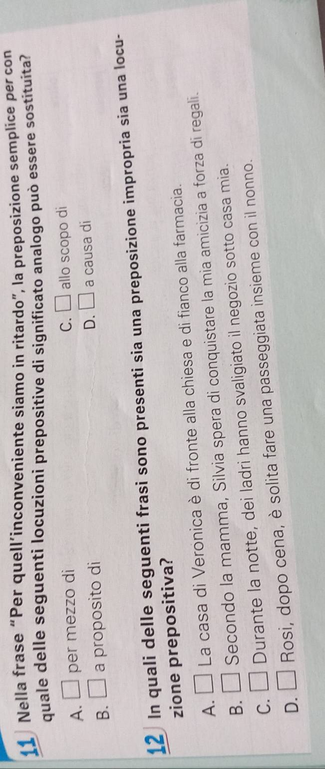 Nella frase “Per quell’inconveniente siamo in ritardo”, la preposizione semplice per con
quale delle seguenti locuzioni prepositive di significato analogo può essere sostituita?
A. □ per mezzo di
C. □ allo scopo di
D. □
B. □ a proposito di a causa di
12 In quali delle seguenti frasi sono presenti sia una preposizione impropria sia una locu-
zione prepositiva?
A. □ La casa di Veronica è di fronte alla chiesa e di fianco alla farmacia.
B. □ Secondo la mamma, Silvia spera di conquistare la mia amicizia a forza di regali.
C. □ Durante la notte, dei ladri hanno svaligiato il negozio sotto casa mia.
D. □ Rosi, dopo cena, è solita fare una passeggiata insieme con il nonno.