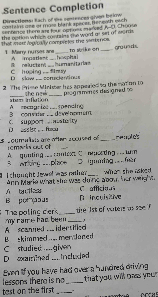 Sentence Completion
Directions: Each of the sentences given below
contains one or more blank spaces. Beneath each
sentence there are four options marked A--D. Choose
the option which contains the word or set of words
that most logically completes the sentence.
1 Many nurses are _to strike on _grounds.
A impatient _ hospital
B reluctant _.... humanitarian
C hoping flimsy
D slow ..... conscientious
2 The Prime Minister has appealed to the nation to
_the new _programmes designed to
stem inflation.
A recognize ..... spending
B consider ..... development
C support ..... austerity
D assist ..... fiscal
3 Journalists are often accused of_ people's
remarks out of _.
A quoting ..... context C reporting ..... turn
B writing ..... place D ignoring ...... fear
4 I thought Jewel was rather _when she asked 
Ann Marie what she was doing about her weight.
A tactless Cofficious
B pompous D inquisitive
The polling clerk _the list of voters to see if 
my name had been _.
A scanned ..... identified
B skimmed ..... mentioned
C studied ..... given
D examined ..... included
Even if you have had over a hundred driving
lessons there is no _that you will pass your 
test on the first_ .
occás