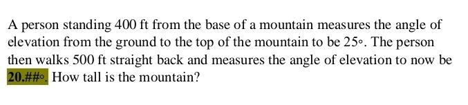 A person standing 400 ft from the base of a mountain measures the angle of 
elevation from the ground to the top of the mountain to be 25°. The person 
then walks 500 ft straight back and measures the angle of elevation to now be 
20.##. How tall is the mountain?